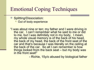 Emotional Coping Techniques 
 Splitting/Dissociation: 
 Out of body experience 
“I was about nine or ten; my father and I were driving in 
the car. I can’t remember what he said to me or did 
to me, but I was definitely not in my body. I mean, 
my whole visual memory is of the back of his head, 
the back of my head, the back of the front seat of the 
car and that’s because I was literally on the ceiling at 
the back of the car. So all I can remember is how 
things looked from the back seat – but my body was 
in the front seat!” 
- Richie, 15y/o abused by biological father 
 