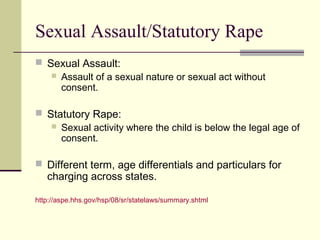 Sexual Assault/Statutory Rape 
 Sexual Assault: 
 Assault of a sexual nature or sexual act without 
consent. 
 Statutory Rape: 
 Sexual activity where the child is below the legal age of 
consent. 
 Different term, age differentials and particulars for 
charging across states. 
http://aspe.hhs.gov/hsp/08/sr/statelaws/summary.shtml 
 