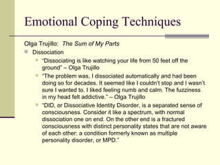 Emotional Coping Techniques 
Olga Trujillo: The Sum of My Parts 
 Dissociation 
 “Dissociating is like watching your life from 50 feet off the 
ground” – Olga Trujillo 
 “The problem was, I dissociated automatically and had been 
doing so for decades. It seemed like I couldn’t stop and I wasn’t 
sure I wanted to. I liked feeling numb and calm. The fuzziness 
in my head felt addictive.” – Olga Trujillo 
 “DID, or Dissociative Identity Disorder, is a separated sense of 
consciousness. Consider it like a spectrum, with normal 
dissociation one on end. On the other end is a fractured 
consciousness with distinct personality states that are not aware 
of each other: a condition formerly known as multiple 
personality disorder, or MPD.” 
 