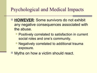 Psychological and Medical Impacts 
 HOWEVER: Some survivors do not exhibit 
any negative consequences associated with 
the abuse. 
 Positively correlated to satisfaction in current 
social roles and one’s community. 
 Negatively correlated to additional trauma 
exposure. 
 Myths on how a victim should react. 
 