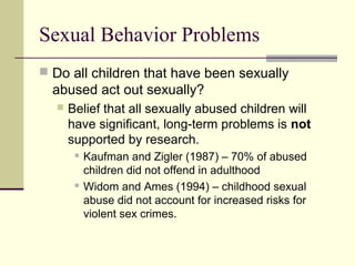 Sexual Behavior Problems 
 Do all children that have been sexually 
abused act out sexually? 
 Belief that all sexually abused children will 
have significant, long-term problems is not 
supported by research. 
 Kaufman and Zigler (1987) – 70% of abused 
children did not offend in adulthood 
 Widom and Ames (1994) – childhood sexual 
abuse did not account for increased risks for 
violent sex crimes. 
 