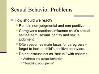 Sexual Behavior Problems 
 How should we react? 
 Remain non-judgmental and non-punitive 
 Caregiver’s reactions influence child’s sexual 
self-esteem, sexual identity and sexual 
judgment. 
 Often becomes main focus for caregivers – 
forget to look at child’s positive behaviors. 
 Do not discuss act as “sexual” with children. 
 Address the actual behavior 
 “Touching your penis” 
 
