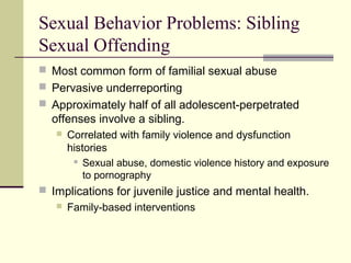 Sexual Behavior Problems: Sibling 
Sexual Offending 
 Most common form of familial sexual abuse 
 Pervasive underreporting 
 Approximately half of all adolescent-perpetrated 
offenses involve a sibling. 
 Correlated with family violence and dysfunction 
histories 
 Sexual abuse, domestic violence history and exposure 
to pornography 
 Implications for juvenile justice and mental health. 
 Family-based interventions 
 