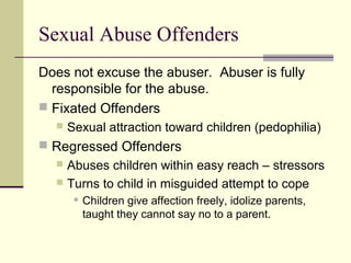 Sexual Abuse Offenders 
Does not excuse the abuser. Abuser is fully 
responsible for the abuse. 
 Fixated Offenders 
 Sexual attraction toward children (pedophilia) 
 Regressed Offenders 
 Abuses children within easy reach – stressors 
 Turns to child in misguided attempt to cope 
 Children give affection freely, idolize parents, 
taught they cannot say no to a parent. 
 