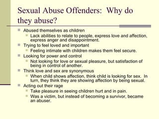Sexual Abuse Offenders: Why do 
they abuse? 
 Abused themselves as children 
 Lack abilities to relate to people, express love and affection, 
express anger and disappointment. 
 Trying to feel loved and important 
 Feeling intimate with children makes them feel secure. 
 Looking for power and control 
 Not looking for love or sexual pleasure, but satisfaction of 
being in control of another. 
 Think love and sex are synonymous 
 When child shows affection, think child is looking for sex. In 
turn, they think they are showing affection by being sexual. 
 Acting out their rage 
 Take pleasure in seeing children hurt and in pain. 
 Was a victim, but instead of becoming a survivor, became 
an abuser. 
 