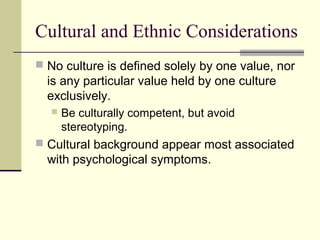 Cultural and Ethnic Considerations 
 No culture is defined solely by one value, nor 
is any particular value held by one culture 
exclusively. 
 Be culturally competent, but avoid 
stereotyping. 
 Cultural background appear most associated 
with psychological symptoms. 
 