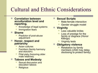 Cultural and Ethnic Considerations 
 Correlation between 
acculturation level and 
reporting. 
 Knowledge of legal systems 
 Immigration fears 
 Shame 
 Predictor of post-abuse 
adjustment 
 Honor, respect and 
patriarchy 
 Asian cultures 
 Familism (family harmony 
and stoicism) 
 Filial piety (honoring older 
male relatives) 
 Taboos and Modesty 
 Sexual discussion and 
education taboos 
 Religious 
 Sexual Scripts 
 Male-female interaction 
 Gender struggle model 
 Virginity 
 Less valuable brides 
 Loss of prestige for the 
family or disgrace (Honor 
Killings) 
 Virginity tests 
 Obligatory violence 
 Retaliation by family 
members (child may delay 
disclosing to protect family) 
 