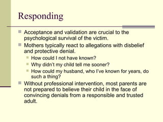 Responding 
 Acceptance and validation are crucial to the 
psychological survival of the victim. 
 Mothers typically react to allegations with disbelief 
and protective denial. 
 How could I not have known? 
 Why didn’t my child tell me sooner? 
 How could my husband, who I’ve known for years, do 
such a thing? 
 Without professional intervention, most parents are 
not prepared to believe their child in the face of 
convincing denials from a responsible and trusted 
adult. 
 