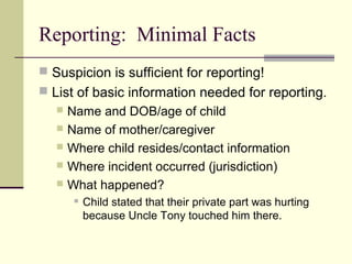 Reporting: Minimal Facts 
 Suspicion is sufficient for reporting! 
 List of basic information needed for reporting. 
 Name and DOB/age of child 
 Name of mother/caregiver 
 Where child resides/contact information 
 Where incident occurred (jurisdiction) 
 What happened? 
 Child stated that their private part was hurting 
because Uncle Tony touched him there. 
 