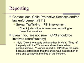 Reporting 
 Contact local Child Protective Services and/or 
law enforcement (911) 
 Sexual Trafficking – FBI involvement 
 Check jurisdiction for mandated reporting to 
protective services. 
 Even if you are not sure if CPS should be 
involved (care/custody) 
 14y/o X went to a party with another 14y/o Y. They left 
the party with the Y’s uncle and went to another 
person’s home. Y’s uncle raped X. CPS took the case 
because established that the uncle was in a position of 
care and custody at the time of the incident. 
 