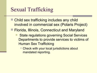 Sexual Trafficking 
 Child sex trafficking includes any child 
involved in commercial sex (Polaris Project) 
 Florida, Illinois, Connecticut and Maryland 
 State regulations governing Social Services 
Departments to provide services to victims of 
Human Sex Trafficking 
 Check with your local jurisdictions about 
mandated reporting. 
 