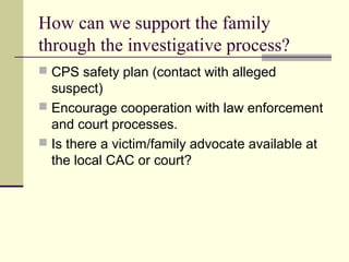 How can we support the family 
through the investigative process? 
 CPS safety plan (contact with alleged 
suspect) 
 Encourage cooperation with law enforcement 
and court processes. 
 Is there a victim/family advocate available at 
the local CAC or court? 
 