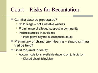Court – Risks for Recantation 
 Can the case be prosecuted? 
 Child’s age – not a reliable witness 
 Prominence of alleged suspect in community 
 Inconsistencies in evidence 
 Must prove beyond a reasonable doubt 
 Preliminary or Grand Jury Hearing – should criminal 
trial be held? 
 Child required to testify 
 Accommodations available depend on jurisdiction. 
 Closed-circuit television 
 