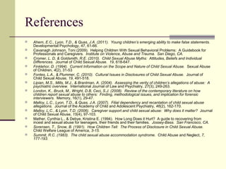 References 
 Ahern, E.C., Lyon, T.D., & Quas, J.A. (2011). Young children’s emerging ability to make false statements. 
Developmental Psychology, 47, 61-66. 
 Cavanagh Johnson, Toni (2009). Helping Children With Sexual Behavioral Problems: A Guidebook for 
Professionals and Caregivers. Institute on Violence, Abuse and Trauma. San Diego, CA. 
 Cromer, L. D, & Goldsmith, R.E. (2010). Child Sexual Abuse Myths: Attitudes, Beliefs and Individual 
Differences. Journal of Child Sexual Abuse. 19, 618-647. 
 Finklehor, D. (1994). Current Information on the Scope and Nature of Child Sexual Abuse. Sexual Abuse 
of Children, 4(2), 31-53 
 Fontes, L.A., & Plummer, C. (2010). Cultural Issues in Disclosures of Child Sexual Abuse. Journal of 
Child Sexual Abuse, 19, 491-518. 
 Lipian, M.S., Mills, M.J., & Brantman, A. (2004). Assessing the verity of children’s allegations of abuse: A 
psychiatric overview. International Journal of Law and Psychiatry, 27(3), 249-263. 
 London, K., Bruck, M., Wright, D.B, Ceci, S.J. (2008). Review of the contemporary literature on how 
children report sexual abuse to others: Finding, methodological issues, and implication for forensic 
interviewers. Memory, 16(1), 29-47. 
 Malloy, L.C., Lyon, T.D., & Quas, J.A. (2007). Filial dependency and recantation of child sexual abuse 
allegations. Journal of the Academy of Child and Adolescent Psychiatry, 46(2), 162-170. 
 Malloy, L.C., & Lyon, T.D. (2006). Caregiver support and child sexual abuse: Why does it matter? Journal 
of Child Sexual Abuse, 15(4), 97-103. 
 Mather, Cynthia L., & Debye, Kristina E. (1994). How Long Does it Hurt? A guide to recovering from 
incest and sexual abuse for teenagers, their friends and their families. Jossey-Bass. San Francisco, CA. 
 Sorensen, T., Snow, B. (1991). How Children Tell: The Process of Disclosure in Child Sexual Abuse. 
Child Welfare League of America, 3-15. 
 Summit, R.C. (1983). The child sexual abuse accommodation syndrome. Child Abuse and Neglect, 7, 
177-193. 
 