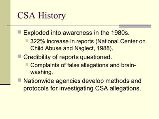 CSA History 
 Exploded into awareness in the 1980s. 
 322% increase in reports (National Center on 
Child Abuse and Neglect, 1988). 
 Credibility of reports questioned. 
 Complaints of false allegations and brain-washing. 
 Nationwide agencies develop methods and 
protocols for investigating CSA allegations. 
 