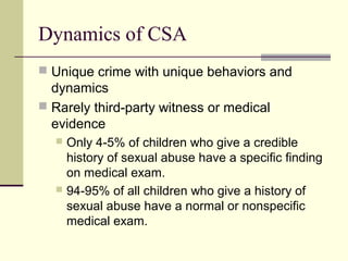 Dynamics of CSA 
 Unique crime with unique behaviors and 
dynamics 
 Rarely third-party witness or medical 
evidence 
 Only 4-5% of children who give a credible 
history of sexual abuse have a specific finding 
on medical exam. 
 94-95% of all children who give a history of 
sexual abuse have a normal or nonspecific 
medical exam. 
 