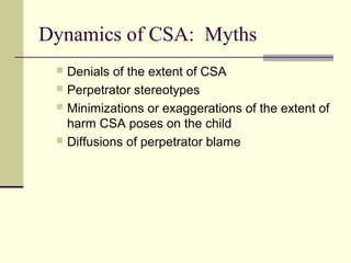 Dynamics of CSA: Myths 
 Denials of the extent of CSA 
 Perpetrator stereotypes 
 Minimizations or exaggerations of the extent of 
harm CSA poses on the child 
 Diffusions of perpetrator blame 
 