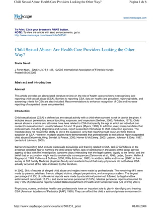 Child Sexual Abuse: Health Care Providers Looking the Other Way?                                         Página 1 de 6




                                                                                                   www.medscape.com



To Print: Click your browser's PRINT button.
NOTE: To view the article with Web enhancements, go to:
http://www.medscape.com/viewarticle/508551




Child Sexual Abuse: Are Health Care Providers Looking the Other
Way?
Shelia Savell

J Foren Nurs. 2005;1(2):78-81,85. ©2005 International Association of Forensic Nurses
Posted 08/30/2005


Abstract and Introduction

Abstract

This article provides an abbreviated literature review on the role of health care providers in recognizing and
reporting child sexual abuse (CSA). Barriers to reporting CSA, data on health care providers' reporting habits, and
screening criteria for CSA are also included. Recommendations to enhance recognition of CSA and increase
reporting of suspected cases are presented.

Introduction

Child sexual abuse (CSA) is defined as any sexual activity with a child when consent is not or cannot be given; it
includes sexual penetration, sexual touching, exposure, and voyeurism (Berliner, 2000; Finkelhor, 1979). Child
sexual abuse is a crime and all states have laws related to CSA that specify the age at which an individual can
consent to sexual contact, usually between 14 and 18 years (Myers, 1998). In addition, every state mandates that
professionals, including physicians and nurses, report suspected child abuse to child protection agencies. The
mandate does not require the ability to prove the suspicion, only that reporting must occur any time there is
suspicion of CSA. However, multiple studies have demonstrated that professionals do not always report suspected
child abuse (Delaronde, King, Bendel, & Reece, 2000; Horner & McCleery, 2000; Ladson, Johnson & Doty, 1987;
Lentsch & Johnson, 2000).

Barriers to reporting CSA include inadequate knowledge and training related to CSA, lack of confidence in the
evidence collected, fear of harming the child and/or family, lack of confidence in the ability of the social service
agency to deal with the investigation, concerns about interacting with the legal system, loyalty to the family, and the
belief that an accusation might lead to undesirable consequences (Delaronde et al., 1999; Leder, Emans, Hafler &
Rappaport, 1999; Vulliamy & Sullivan, 2000; Willis & Horner, 1987). In addition, Willis and Horner (1987) in their
survey of 101 Family Medicine physician faculty and residents found that many physicians did not believe CSA
actually occurred at the rates indicated by the literature.

In 2002, 56% of reports of alleged child abuse and neglect were made by professionals. The remaining 44% were
made by parents, relatives, friends, alleged victims, alleged perpetrators, and anonymous callers. The largest
percentage (16.1%) of professional reports were made by educational personnel, followed by legal and law
enforcement personnel (15.7%), and social services personnel (12.6%). Medical personnel reports accounted for
only 7.8% of professional reports (United States Department of Health and Human Services [US DHHS], 2004).

Physicians, nurses, and other health care professionals have an important role to play in identifying and treating
CSA (American Academy of Pediatrics [AAP], 1999). They can afford the child a safe and private environment in




http://www.medscape.com/viewarticle/508551_print                                                           01/09/2008
 