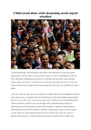 Child sexual abuse crisis deepening, needs urgent
attention
A parent holds high a doll belonging to her child as she participates in a protest against
alleged police inaction after a six-year-old was raped at a school, in Bangalore on July 19,
2014. More than 4,000 parents and relatives of children who attend the school shouted
slogans against the school’s administration on Saturday demanding that police arrest those
involved in the July 2 incident, which was reported only this past week. (AP Photo by Aijaz
Rahi)
A few days after the rape of a six-year-old girl at a high profile school in Bangalore shook the
entire nation, came a comment from the Chief Minister of Karnataka Siddaramaiah himself.
He said, “Except that, don’t you have any other issue?” Earlier too, the Chief Minister had
courted controversy when he was seen sleeping in the Assembly during a debate on
increasing sexual violence against women. This insensitive comment is unbecoming of
Siddaramaiah, whose State Karnataka is currently reeling under a spate of crimes against
women. However, this insensitive behaviour from a political class does not come as a
surprise. In the past too, several prominent leaders have mouthed off in a similar way,
 