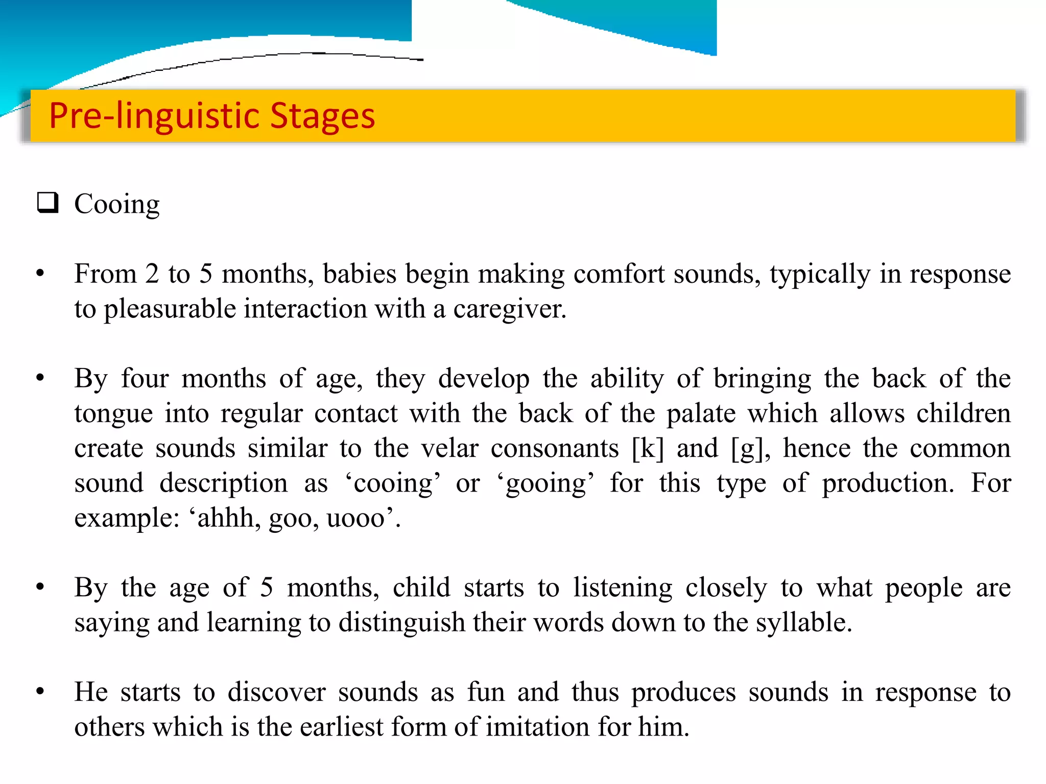 Pre-linguistic Stages
 Cooing
• From 2 to 5 months, babies begin making comfort sounds, typically in response
to pleasurable interaction with a caregiver.
• By four months of age, they develop the ability of bringing the back of the
tongue into regular contact with the back of the palate which allows children
create sounds similar to the velar consonants [k] and [g], hence the common
sound description as ‘cooing’ or ‘gooing’ for this type of production. For
example: ‘ahhh, goo, uooo’.
• By the age of 5 months, child starts to listening closely to what people are
saying and learning to distinguish their words down to the syllable.
• He starts to discover sounds as fun and thus produces sounds in response to
others which is the earliest form of imitation for him.
 