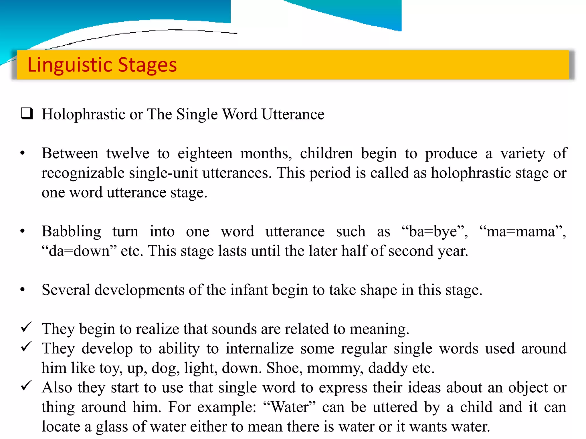 Linguistic Stages
 Holophrastic or The Single Word Utterance
• Between twelve to eighteen months, children begin to produce a variety of
recognizable single-unit utterances. This period is called as holophrastic stage or
one word utterance stage.
• Babbling turn into one word utterance such as “ba=bye”, “ma=mama”,
“da=down” etc. This stage lasts until the later half of second year.
• Several developments of the infant begin to take shape in this stage.
 They begin to realize that sounds are related to meaning.
 They develop to ability to internalize some regular single words used around
him like toy, up, dog, light, down. Shoe, mommy, daddy etc.
 Also they start to use that single word to express their ideas about an object or
thing around him. For example: “Water” can be uttered by a child and it can
locate a glass of water either to mean there is water or it wants water.
 