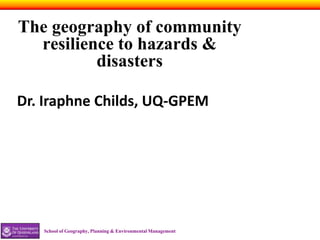 The geography of community
  resilience to hazards &
          disasters

Dr. Iraphne Childs, UQ-GPEM




   School of Geography, Planning & Environmental Management
 