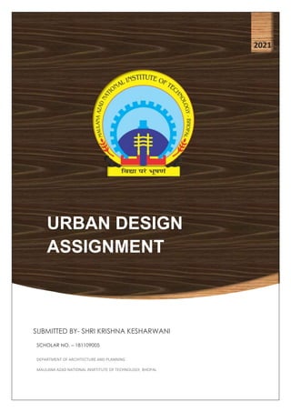 URBAN DESIGN
ASSIGNMENT
2021
SUBMITTED BY- SHRI KRISHNA KESHARWANI
SCHOLAR NO. – 181109005
DEPARTMENT OF ARCHITECTURE AND PLANNING
MAULANA AZAD NATIONAL INSRTITUTE OF TECHNOLOGY, BHOPAL
 
