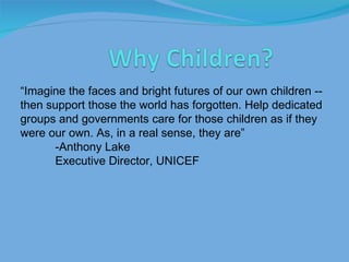 “ Imagine the faces and bright futures of our own children -- then support those the world has forgotten. Help dedicated groups and governments care for those children as if they were our own. As, in a real sense, they are” -Anthony Lake Executive Director, UNICEF 
