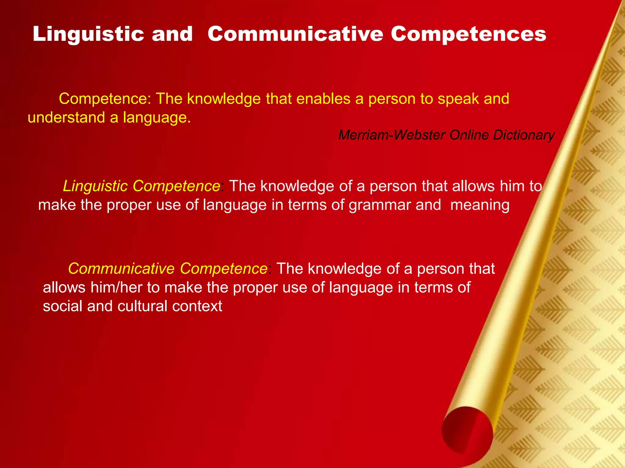 Linguistic and Communicative Competences
Competence: The knowledge that enables a person to speak and
understand a language.
Merriam-Webster Online Dictionary
Linguistic Competence: The knowledge of a person that allows him to
make the proper use of language in terms of grammar and meaning
Communicative Competence: The knowledge of a person that
allows him/her to make the proper use of language in terms of
social and cultural context
 