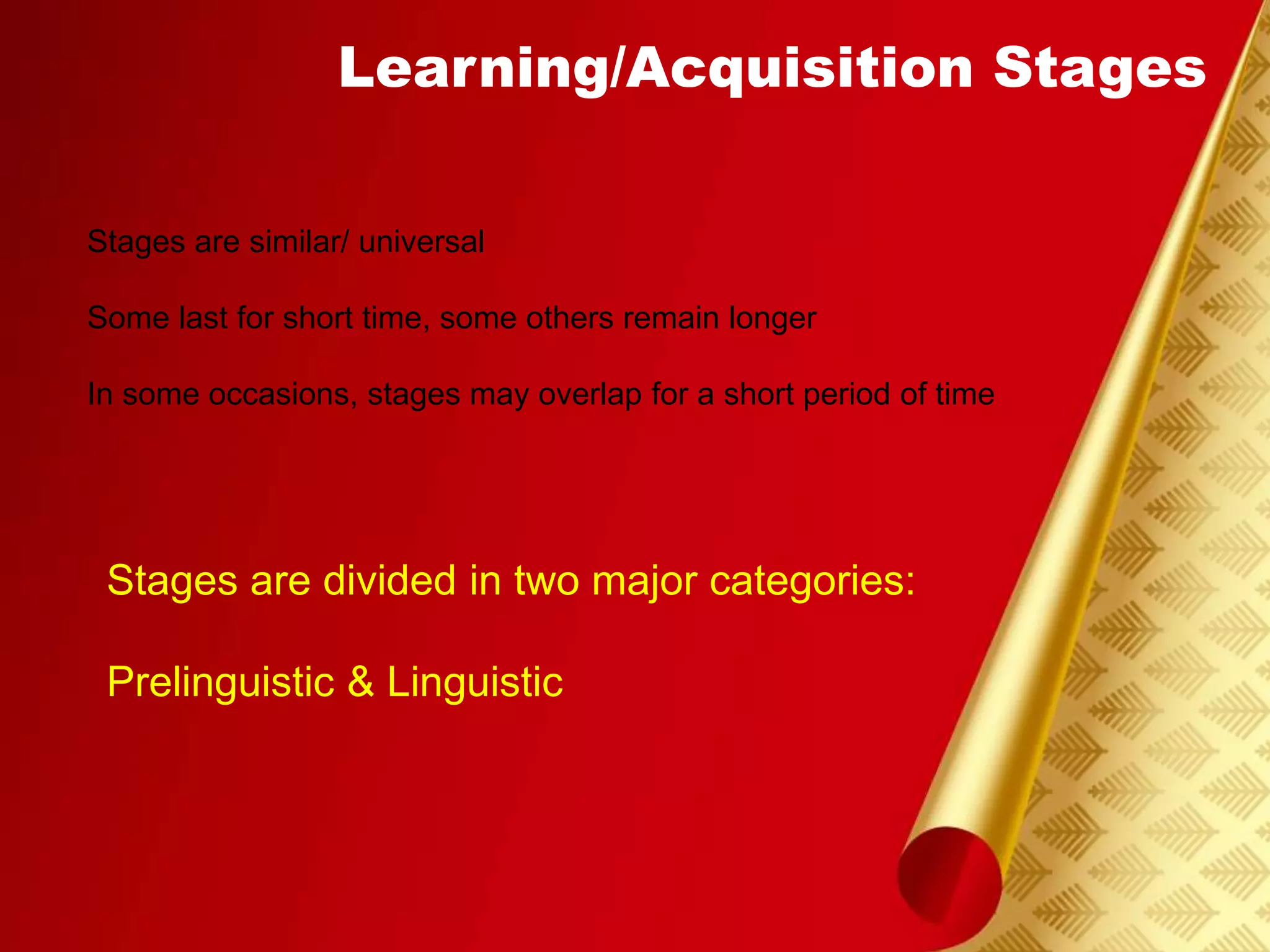 Learning/Acquisition Stages
Stages are similar/ universal
Some last for short time, some others remain longer
In some occasions, stages may overlap for a short period of time
Stages are divided in two major categories:
Prelinguistic & Linguistic
 