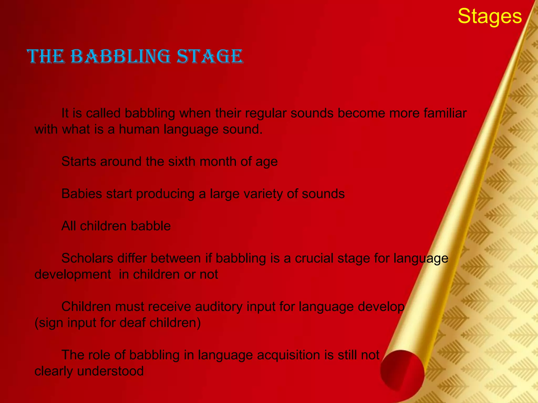 Stages
The Babbling Stage
It is called babbling when their regular sounds become more familiar
with what is a human language sound.
Starts around the sixth month of age
Babies start producing a large variety of sounds
All children babble
Scholars differ between if babbling is a crucial stage for language
development in children or not
Children must receive auditory input for language develop
(sign input for deaf children)
The role of babbling in language acquisition is still not
clearly understood
 