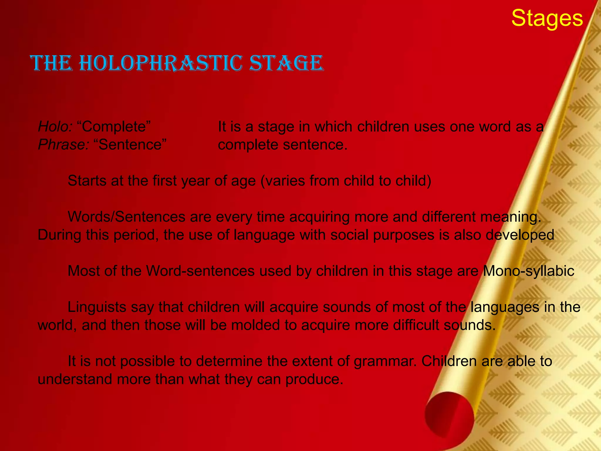 Stages
The Holophrastic Stage
Holo: “Complete” It is a stage in which children uses one word as a
Phrase: “Sentence” complete sentence.
Starts at the first year of age (varies from child to child)
Words/Sentences are every time acquiring more and different meaning.
During this period, the use of language with social purposes is also developed
Most of the Word-sentences used by children in this stage are Mono-syllabic
Linguists say that children will acquire sounds of most of the languages in the
world, and then those will be molded to acquire more difficult sounds.
It is not possible to determine the extent of grammar. Children are able to
understand more than what they can produce.
 