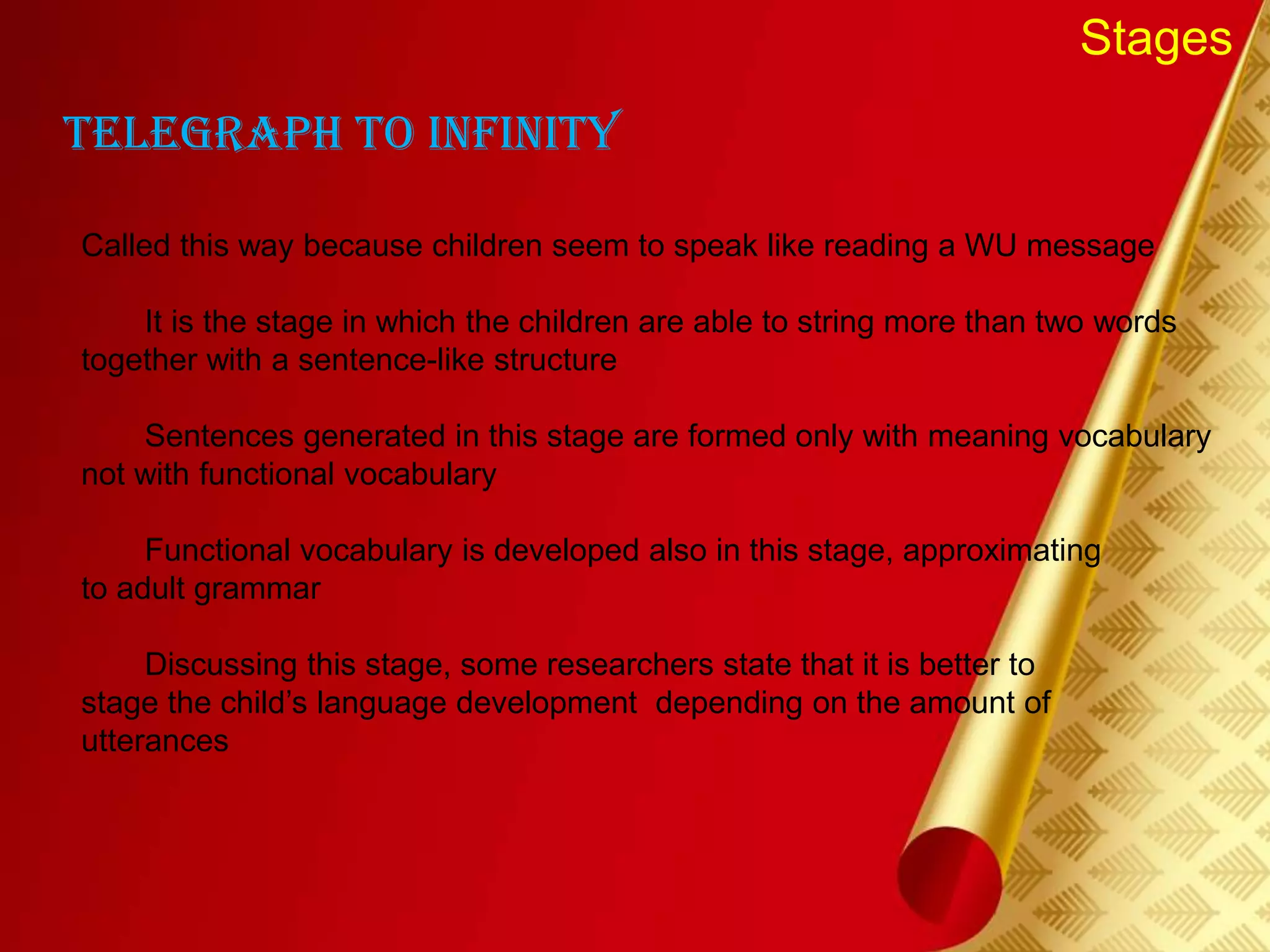 Stages
Telegraph to infinity
Called this way because children seem to speak like reading a WU message
It is the stage in which the children are able to string more than two words
together with a sentence-like structure
Sentences generated in this stage are formed only with meaning vocabulary
not with functional vocabulary
Functional vocabulary is developed also in this stage, approximating
to adult grammar
Discussing this stage, some researchers state that it is better to
stage the child’s language development depending on the amount of
utterances
 