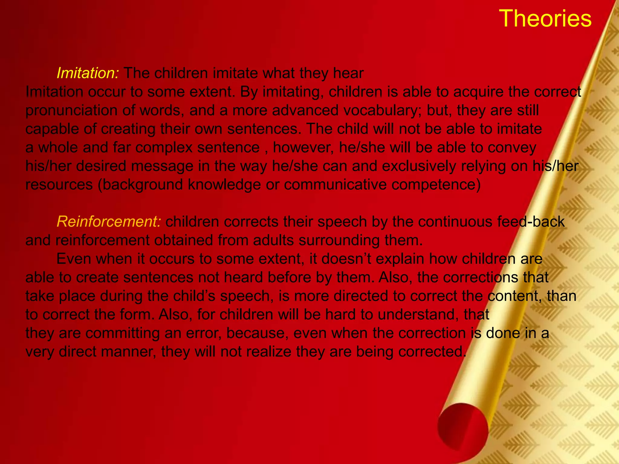 Theories
Imitation: The children imitate what they hear
Imitation occur to some extent. By imitating, children is able to acquire the correct
pronunciation of words, and a more advanced vocabulary; but, they are still
capable of creating their own sentences. The child will not be able to imitate
a whole and far complex sentence , however, he/she will be able to convey
his/her desired message in the way he/she can and exclusively relying on his/her
resources (background knowledge or communicative competence)
Reinforcement: children corrects their speech by the continuous feed-back
and reinforcement obtained from adults surrounding them.
Even when it occurs to some extent, it doesn’t explain how children are
able to create sentences not heard before by them. Also, the corrections that
take place during the child’s speech, is more directed to correct the content, than
to correct the form. Also, for children will be hard to understand, that
they are committing an error, because, even when the correction is done in a
very direct manner, they will not realize they are being corrected.
 