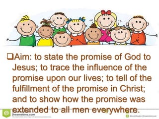Aim: to state the promise of God to
Jesus; to trace the influence of the
promise upon our lives; to tell of the
fulfillment of the promise in Christ;
and to show how the promise was
extended to all men everywhere.
 