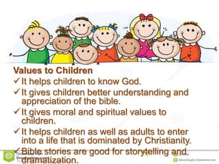Values to Children
It helps children to know God.
It gives children better understanding and
appreciation of the bible.
It gives moral and spiritual values to
children.
It helps children as well as adults to enter
into a life that is dominated by Christianity.
Bible stories are good for storytelling and
dramatization.
 