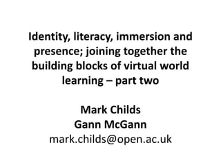 Identity, literacy, immersion and
presence; joining together the
building blocks of virtual world
learning – part two
Mark Childs
Gann McGann
mark.childs@open.ac.uk
 