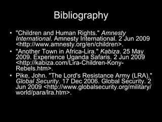 Bibliography "Children and Human Rights."  Amnesty International . Amnesty International. 2 Jun 2009 <http://www.amnesty.org/en/children>.  "Another Town in Africa-Lira."  Kabiza . 25 May 2009. Experience Uganda Safaris. 2 Jun 2009 <http://kabiza.com/Lira-Children-Kony-Rebels.htm>.  Pike, John. "The Lord's Resistance Army (LRA)."  Global Security . 17 Dec 2006. Global Security. 2 Jun 2009 <http://www.globalsecurity.org/military/world/para/lra.htm>.  