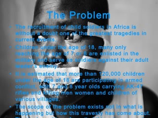 The Problem The recruitment of child soldiers in Africa is without a doubt one of the greatest tragedies in current events.  Children under the age of 18, many only reaching the age of 7 or 8 are enlisted in the military and serve as soldiers against their adult leader’s enemy.  It is estimated that more than 120,000 children under the age of 18 are participating in armed conflict, with 7 and 8 year olds carrying AK-47 rifles and killing men women and children of various villages.  The scope of the problem exists not in what is happening but how this travesty has come about. The brainwashing of small children has served as the basic means of recruiting children to serve as child soldier and if some are lucky enough (or perhaps unlucky) to reach adulthood, become leaders against the enemy.  