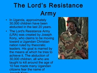 The Lord’s Resistance Army In Uganda, approximately 30,000 children have been abducted in the last 20 years. The Lord's Resistance Army (LRA) was created by Joseph Kony, who claims to be moving toward a Ugandan Christian nation ruled by theocratic leaders. His goal is marred by the means at which he tries to achieve it. The abduction of 30,000 children, all who are taught to kill around the age of 10 has made many Ugandan citizens fear the name of Joseph Kony.  