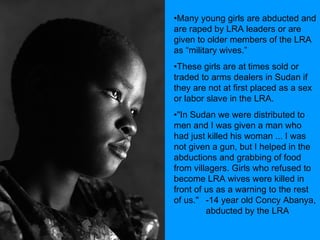 Many young girls are abducted and are raped by LRA leaders or are given to older members of the LRA as “military wives.” These girls are at times sold or traded to arms dealers in Sudan if they are not at first placed as a sex or labor slave in the LRA. "In Sudan we were distributed to men and I was given a man who had just killed his woman ... I was not given a gun, but I helped in the abductions and grabbing of food from villagers. Girls who refused to become LRA wives were killed in front of us as a warning to the rest of us."  -14 year old Concy Abanya,  abducted by the LRA 