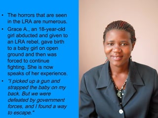 The horrors that are seen in the LRA are numerous.  Grace A., an 18-year-old girl abducted and given to an LRA rebel, gave birth to a baby girl on open ground and then was forced to continue fighting. She is now speaks of her experience.  “ I picked up a gun and strapped the baby on my back.   But we were defeated by government forces, and I found a way to escape."   