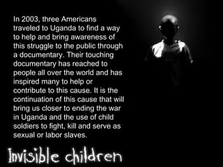 In 2003, three Americans traveled to Uganda to find a way to help and bring awareness of this struggle to the public through a documentary. Their touching documentary has reached to people all over the world and has inspired many to help or contribute to this cause. It is the continuation of this cause that will bring us closer to ending the war in Uganda and the use of child soldiers to fight, kill and serve as sexual or labor slaves. 