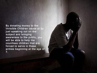 By donating money to the Invisible Children cause or by just speaking out on the subject and bringing awareness to the public, you will be able to help the countless children that are forced to serve in these armies beginning at the age of 7.   