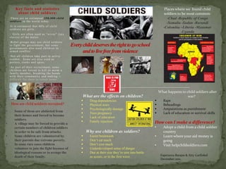 Key facts and statistics                                                                                          Places where we found child
            about child soldiers:                                                                                            soldiers to be most common:
    •Th e r e a r e a n e s t i ma t e d 2 5 0 , 0 0 0 c hi l d                                                                -Chad -Republic of Congo
    s ol di e r s i n t h e wo r l d t o d a y.
                                                                                                                              -Somalia -Sudan -Burundi
    •I t i s e s t i ma t e d t h a t 4 0 % o f c h i l d
    s o l d i e r s a r e gi r l s .
                                                                                                                            -Colombia –Liberia -Myanmar
                                                                                                                                        -Uganda
    • Gi r l s a r e o ft e n u s e d a s “ wi ve s ” ( s e x
    s l a ve s ) o f t h e ma l e s .
    •R e b e l gr o u p s ma y u s e c h i l d s o l d i e r s
    t o fi gh t t h e go ve r n m e n t , b u t s o me
    go ve r n me n t s a l s o u s e d c h i l d r e n i n
    a r me d c o n fl i c t .
    •N o t a l l c h i l d r e n t a ke p a r t i n a c t i ve
    c o mb a t . S o me a r e a l s o u s e d a s
    p o r t e r s , c o o ks a n d s p i e s .
    •As p a r t o f t h e i r r e c r u i t me n t , s o me
    c h i l d r e n a r e fo r c e d t o ki l l o r ma i m a
    fa mi l y me mb e r , b r e a ki n g t h e b o n d s
    wi t h t h e i r c o mmu n i t y a n d ma ki n g i t
    d i ffi c u l t fo r t h e m t o r e t u r n h o me .



                                                                                                                         What happens to child soldiers after
                                                                  What are the effects on children?                                       war?
                                                                       Drug dependencies                                  Rape
     How are child soldiers recruited?                                 Physical scars                                     Beheadings
                                                                       Psychologically damage                             Amputations as punishment
•         Some of them are abducted from
                                                                       Teen pregnancy                                     Lack of education or survival skills
          their homes and forced to become
                                                                       Lack of education
          soldiers.
                                                                       Family rejection                             How can I make a difference?
•         A village may be forced to provide a
          certain numbers of children soldiers                                                                       •      Adopt a child from a child soldier
          in order to be safe from attacks.                           Why use children as soldiers?                         country
•         Some children are volunteered by                             Easier brainwash                             •      Learn where your aid money is
          their parents due extreme poverty.                           Don’t eat much                                      going
•         In some rare cases children                                  Don’t cost much                              •      Visit helpchildsoldiers.com
          volunteer to join the fight because of                       Underdeveloped sense of danger
          ideological reasons or to avenge the                         Due at their size they’re sent into battle
          death of their family.                                        as scouts, or in the first wave.                  Esperanza Barajas & Atty Garfinkel
                                                                                                                          December 2011,
 