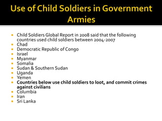    Child Soldiers Global Report in 2008 said that the following
    countries used child soldiers between 2004-2007
   Chad
   Democratic Republic of Congo
   Israel
   Myanmar
   Somalia
   Sudan & Southern Sudan
   Uganda
   Yemen
   Countries below use child soldiers to loot, and commit crimes
    against civilians
   Columbia
   Iran
   Sri Lanka
 