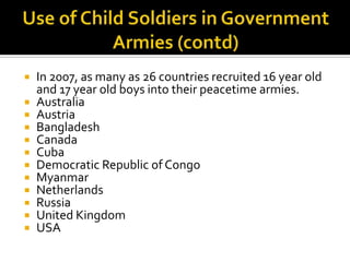  In 2007, as many as 26 countries recruited 16 year old
  and 17 year old boys into their peacetime armies.
 Australia
 Austria
 Bangladesh
 Canada
 Cuba
 Democratic Republic of Congo
 Myanmar
 Netherlands
 Russia
 United Kingdom
 USA
 