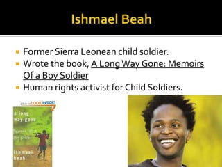   Former Sierra Leonean child soldier.
   Wrote the book, A Long Way Gone: Memoirs
    Of a Boy Soldier
   Human rights activist for Child Soldiers.
 