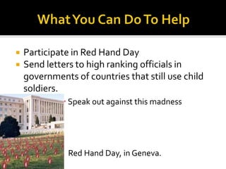    Participate in Red Hand Day
   Send letters to high ranking officials in
    governments of countries that still use child
    soldiers.
              Speak out against this madness




               Red Hand Day, in Geneva.
 
