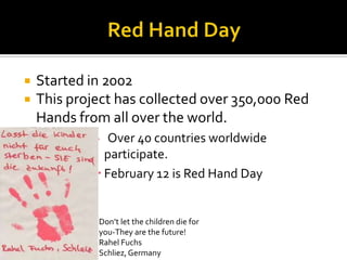    Started in 2002
   This project has collected over 350,000 Red
    Hands from all over the world.
               Over 40 countries worldwide
               participate.
              February 12 is Red Hand Day


             Don’t let the children die for
             you-They are the future!
             Rahel Fuchs
             Schliez, Germany
 